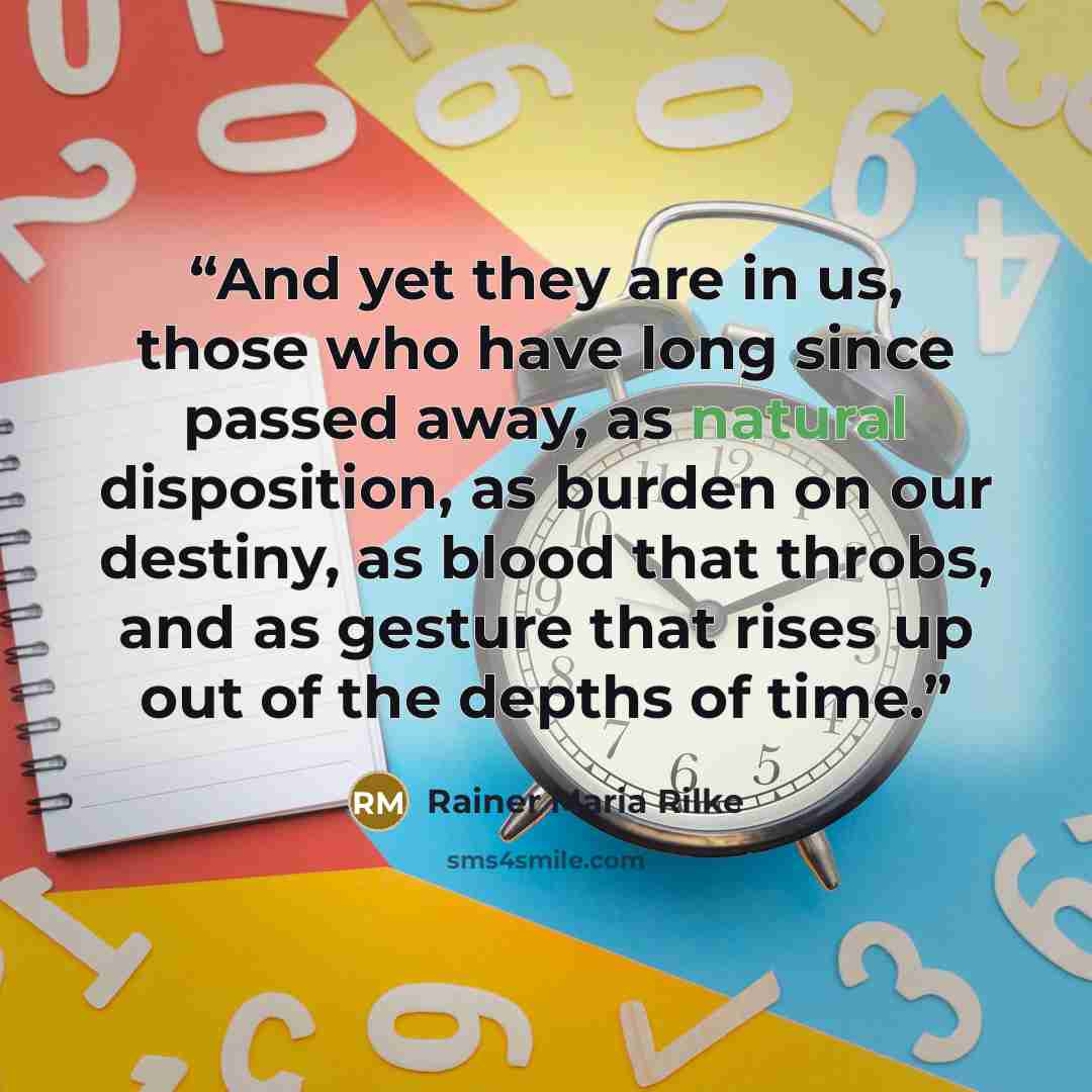 “And yet they are in us, those who have long since passed away, as natural disposition, as burden on our destiny, as blood that throbs, and as gesture that rises up out of the depths of time.” quote by Rainer Maria Rilke