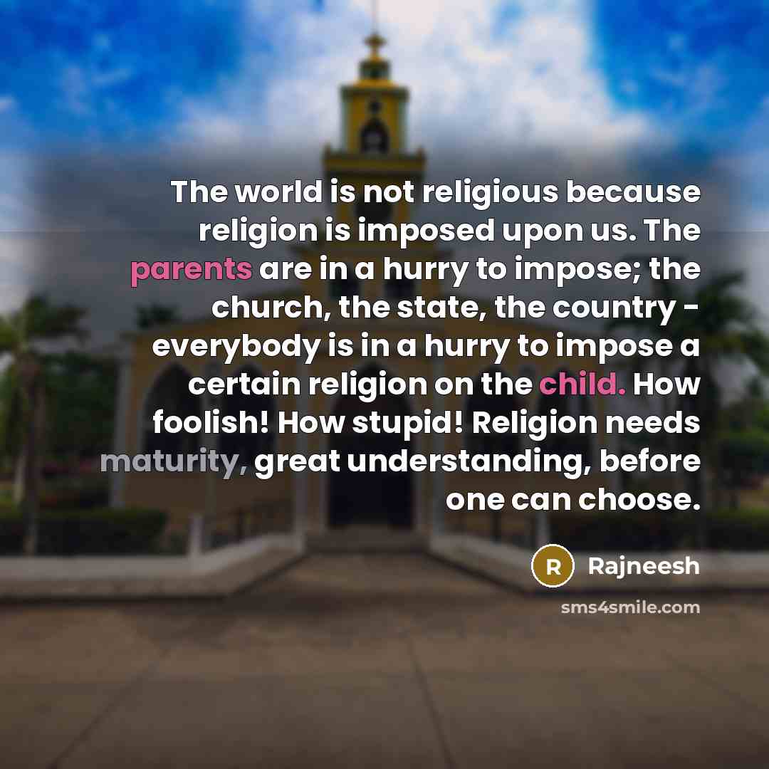 “The world is not religious because religion is imposed upon us. The parents are in a hurry to impose; the church, the state, the country - everybody is in a hurry to impose a certain religion on the child. How foolish! How stupid! Religion needs maturity, great understanding, before one can choose.” quote by Rajneesh