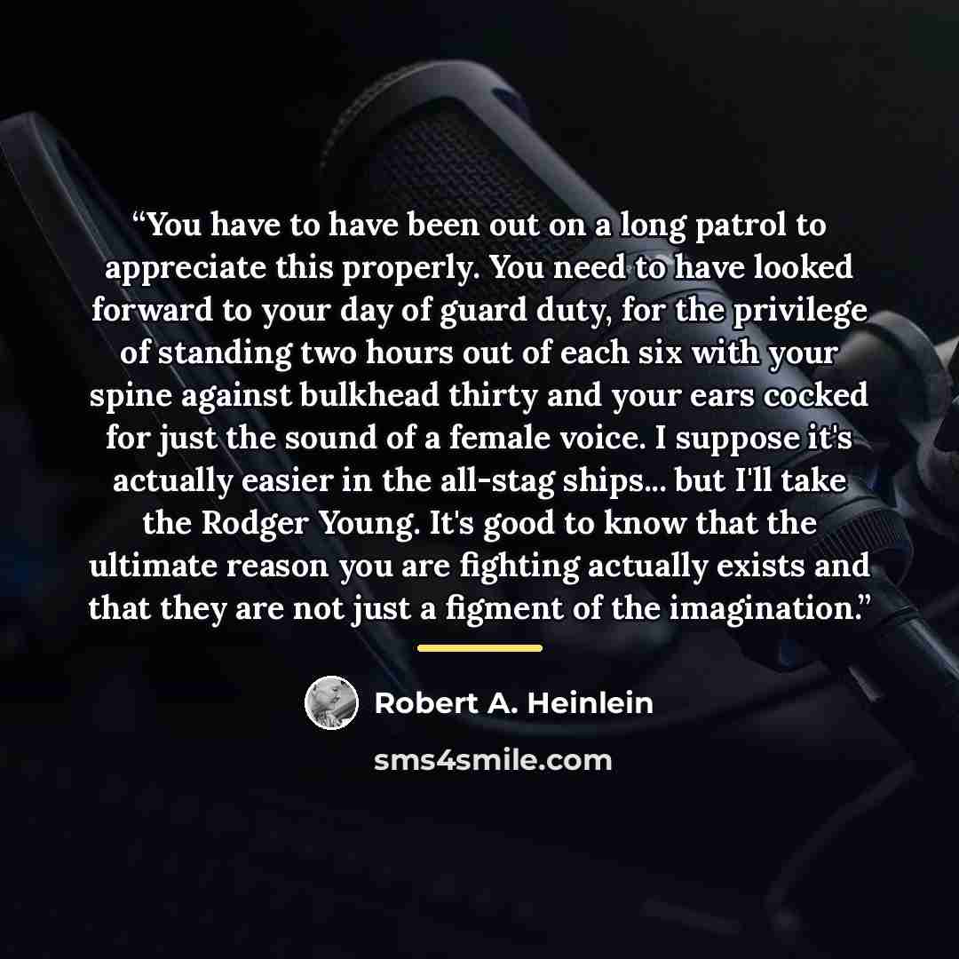 “You have to have been out on a long patrol to appreciate this properly. You need to have looked forward to your day of guard duty, for the privilege of standing two hours out of each six with your spine against bulkhead thirty and your ears cocked for just the sound of a female voice. I suppose…” quote by Robert A. Heinlein
