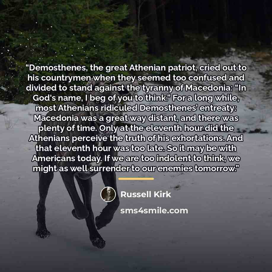“Demosthenes, the great Athenian patriot, cried out to his countrymen when they seemed too confused and divided to stand against the tyranny of Macedonia: “In God's name, I beg of you to think.” For a long while, most Athenians ridiculed Demosthenes’ entreaty: Macedonia was a great way distant, and…” quote by russell kirk