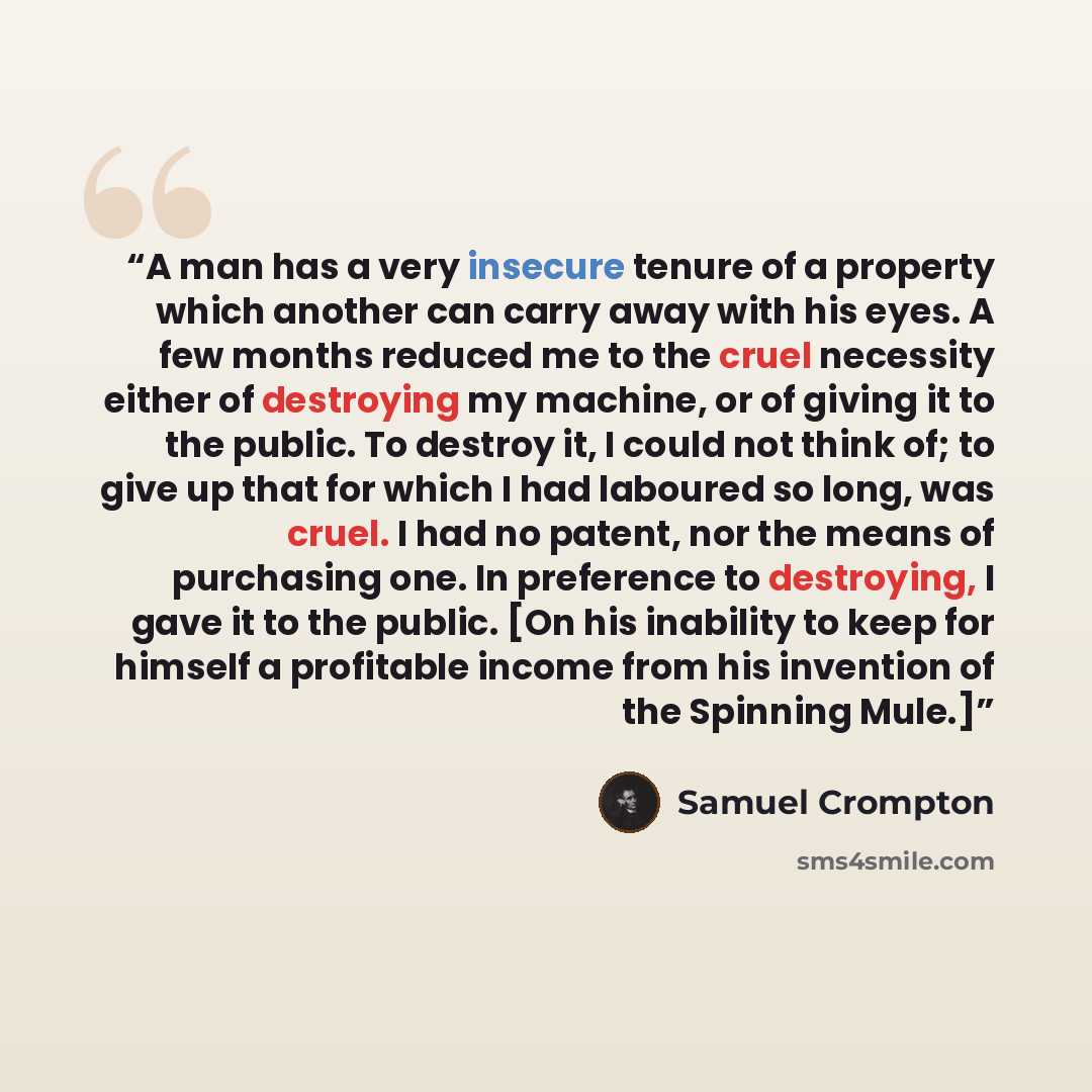“A man has a very insecure tenure of a property which another can carry away with his eyes. A few months reduced me to the cruel necessity either of destroying my machine, or of giving it to the public. To destroy it, I could not think of; to give up that for which I had laboured so long, was…” quote by Samuel Crompton