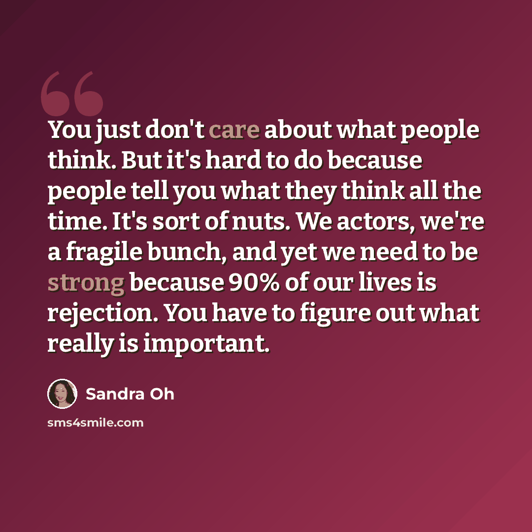 “You just don't care about what people think. But it's hard to do because people tell you what they think all the time. It's sort of nuts. We actors, we're a fragile bunch, and yet we need to be strong because 90% of our lives is rejection. You have to figure out what really is important.” quote by Sandra Oh