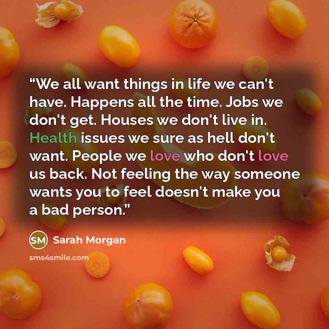 “We all want things in life we can't have. Happens all the time. Jobs we don't get. Houses we don't live in. Health issues we sure as hell don't want. People we love who don't love us back. Not feeling the way someone wants you to feel doesn't make you a bad person.” quote by Sarah Morgan