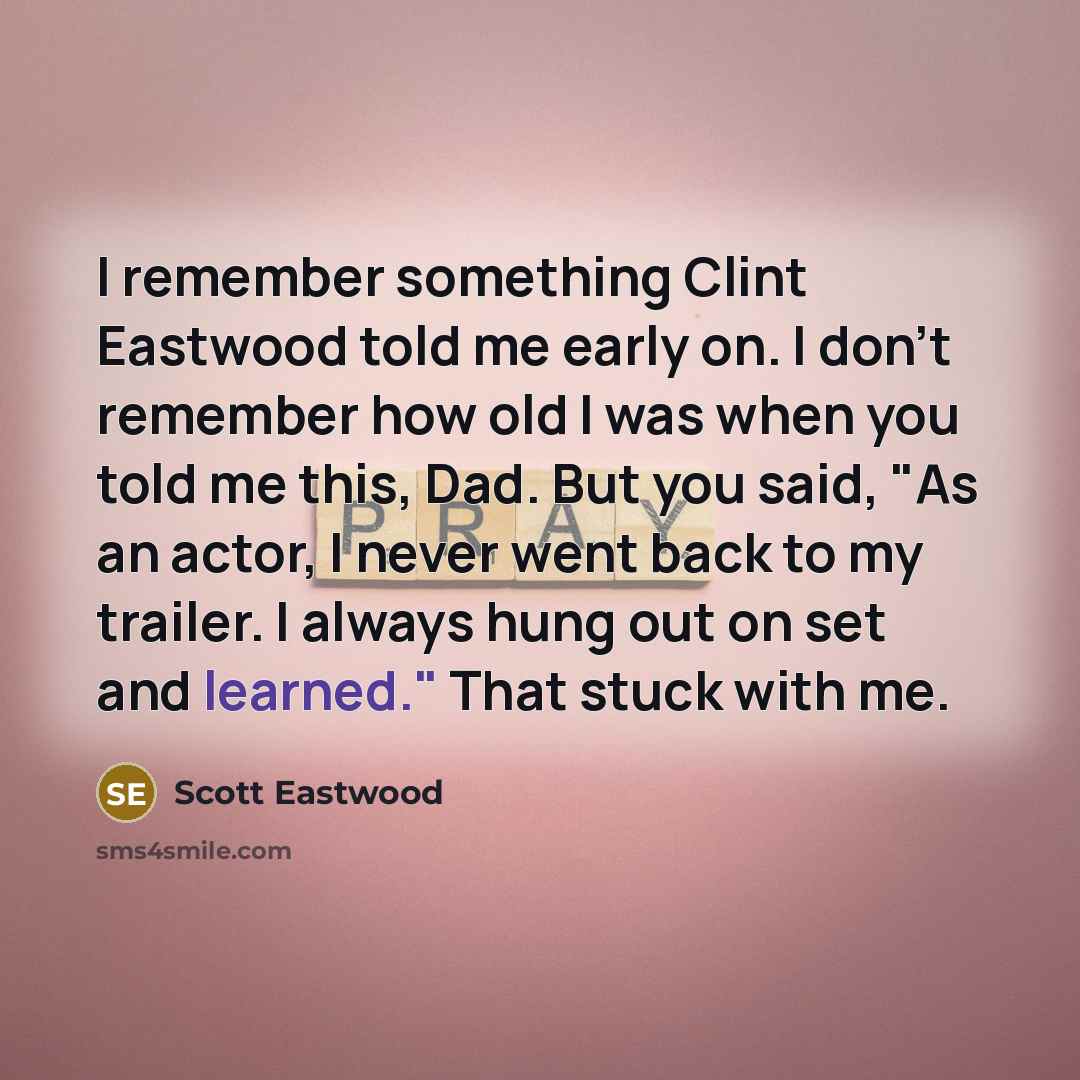 “I remember something Clint Eastwood told me early on. I don't remember how old I was when you told me this, Dad. But you said, "As an actor, I never went back to my trailer. I always hung out on set and learned." That stuck with me.” quote by Scott Eastwood