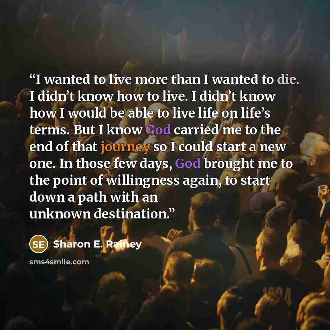 “I wanted to live more than I wanted to die. I didn’t know how to live. I didn’t know how I would be able to live life on life’s terms. But I know God carried me to the end of that journey so I could start a new one. In those few days, God brought me to the point of willingness again, to start down…” quote by Sharon E. Rainey