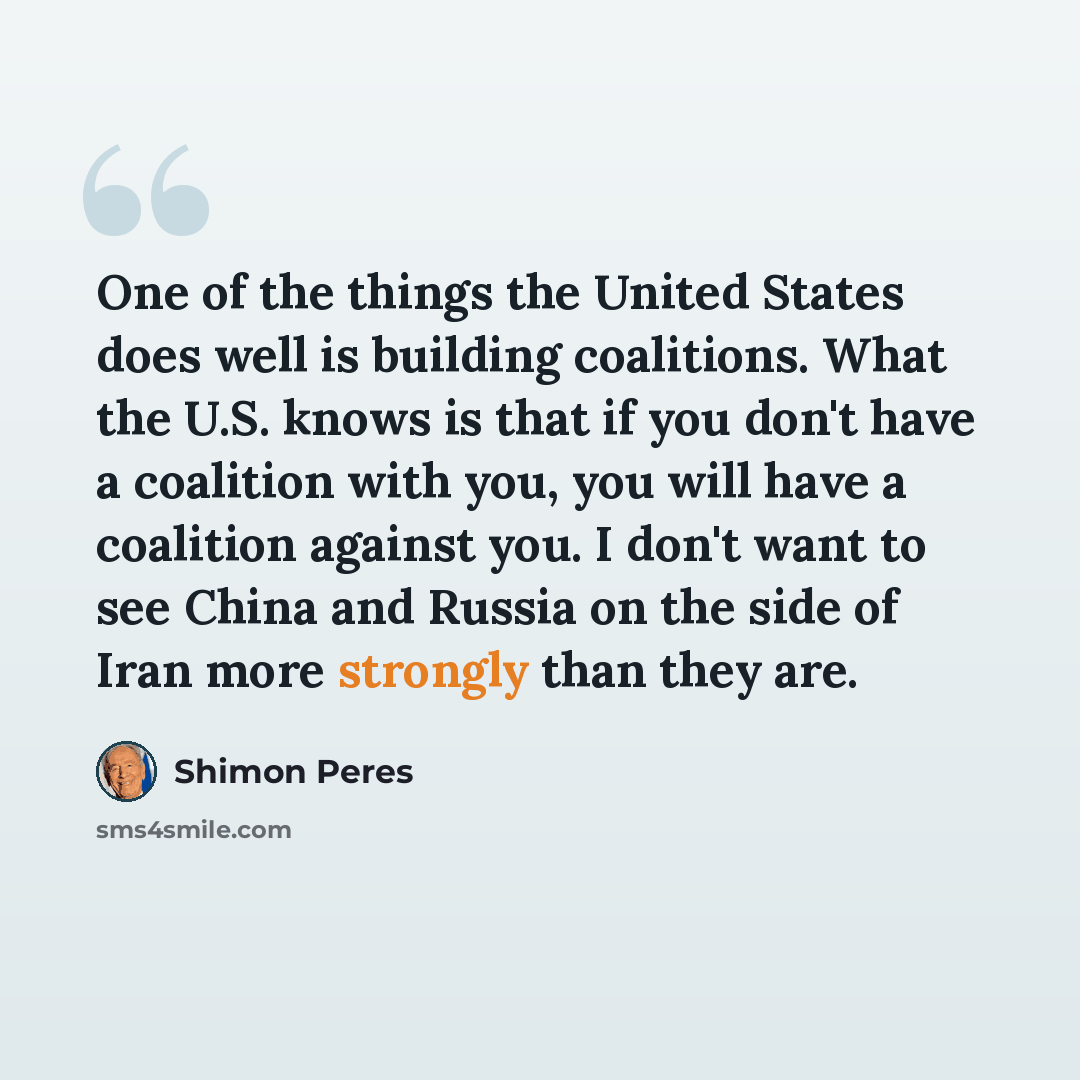 “One of the things the United States does well is building coalitions. What the U.S. knows is that if you don't have a coalition with you, you will have a coalition against you. I don't want to see China and Russia on the side of Iran more strongly than they are.” quote by Shimon Peres