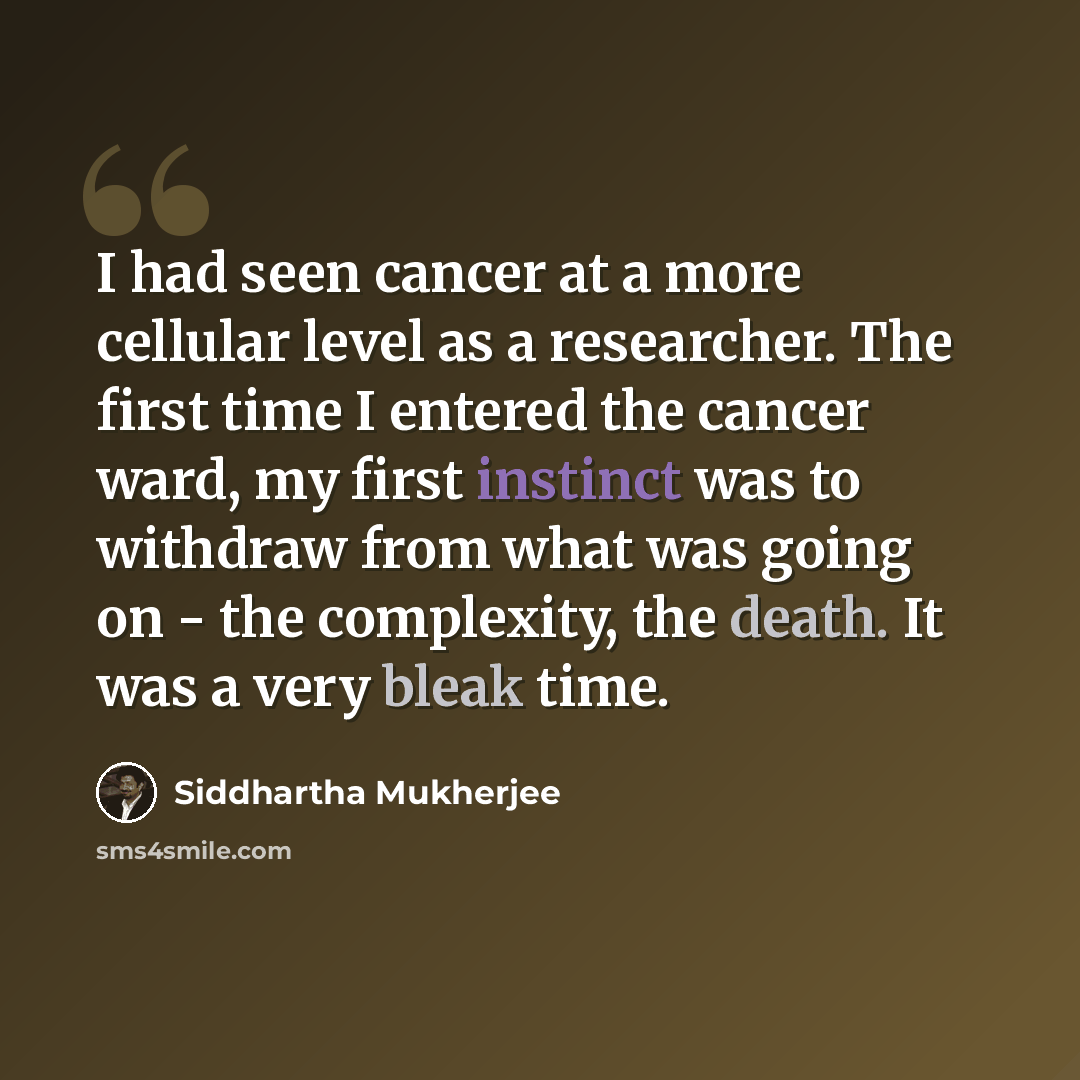 “I had seen cancer at a more cellular level as a researcher. The first time I entered the cancer ward, my first instinct was to withdraw from what was going on - the complexity, the death. It was a very bleak time.” quote by Siddhartha Mukherjee