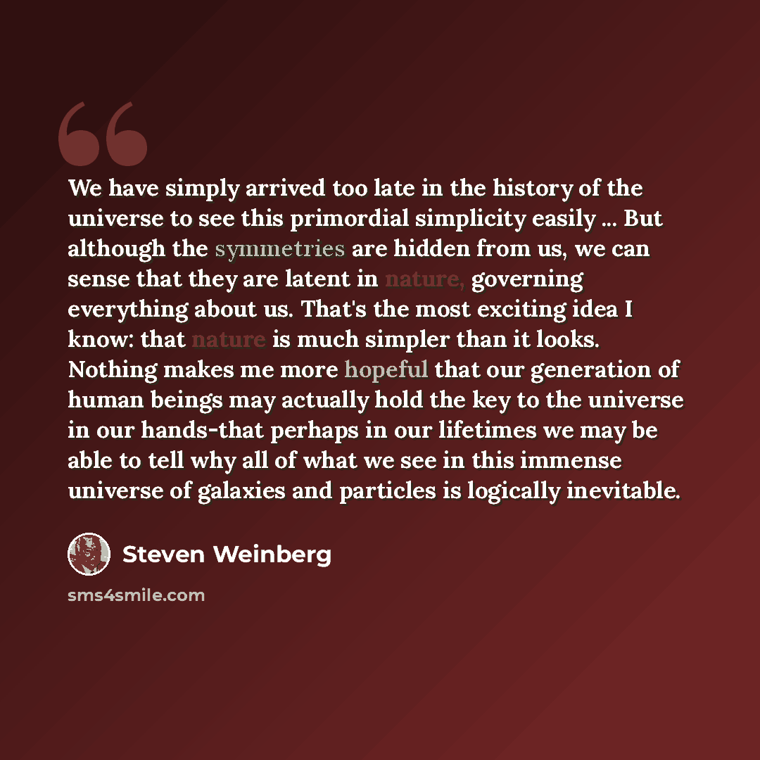 “We have simply arrived too late in the history of the universe to see this primordial simplicity easily ... But although the symmetries are hidden from us, we can sense that they are latent in nature, governing everything about us. That's the most exciting idea I know: that nature is much simpler…” quote by Steven Weinberg