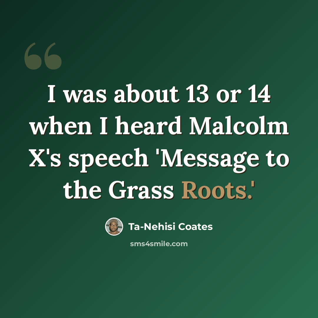 “I was about 13 or 14 when I heard Malcolm X's speech 'Message to the Grass Roots.'” quote by Ta-Nehisi Coates