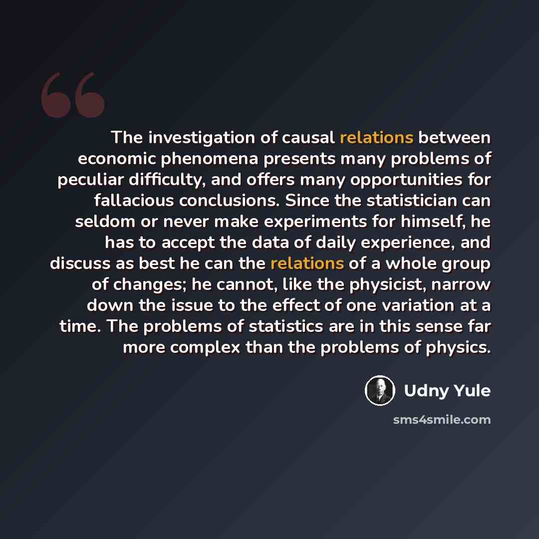 “The investigation of causal relations between economic phenomena presents many problems of peculiar difficulty, and offers many opportunities for fallacious conclusions. Since the statistician can seldom or never make experiments for himself, he has to accept the data of daily experience, and…” quote by Udny Yule