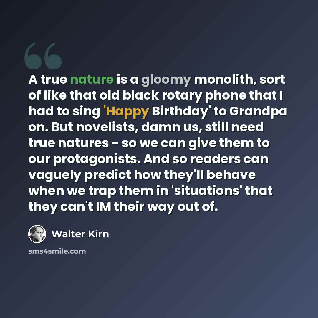 “A true nature is a gloomy monolith, sort of like that old black rotary phone that I had to sing 'Happy Birthday' to Grandpa on. But novelists, damn us, still need true natures - so we can give them to our protagonists. And so readers can vaguely predict how they'll behave when we trap them in…” quote by Walter Kirn