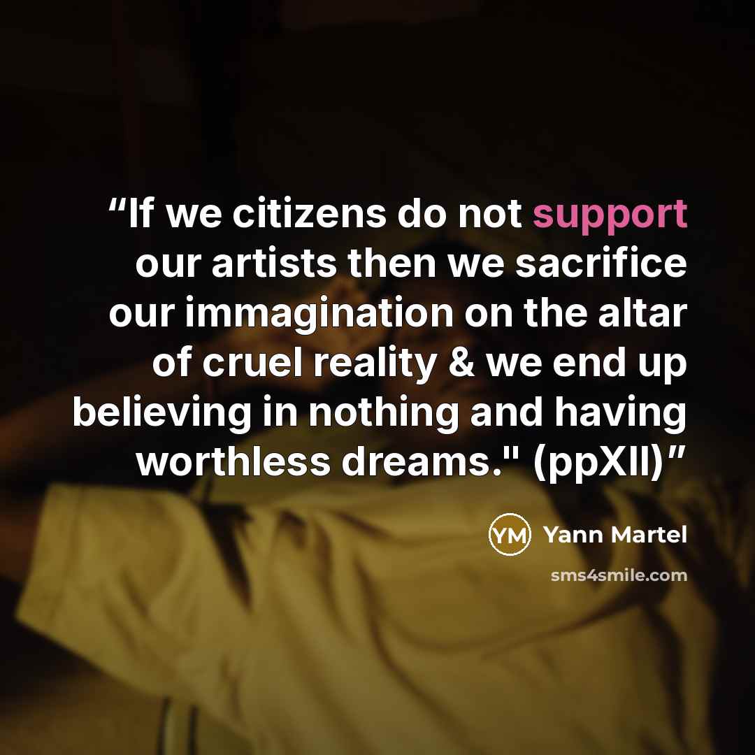 “If we citizens do not support our artists then we sacrifice our immagination on the altar of cruel reality & we end up believing in nothing and having worthless dreams." (ppXII)” quote by Yann Martel