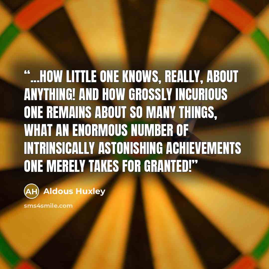 “...how little one knows, really, about anything! And how grossly incurious one remains about so many things, what an enormous number of intrinsically astonishing achievements one merely takes for granted!” quote by Aldous Huxley