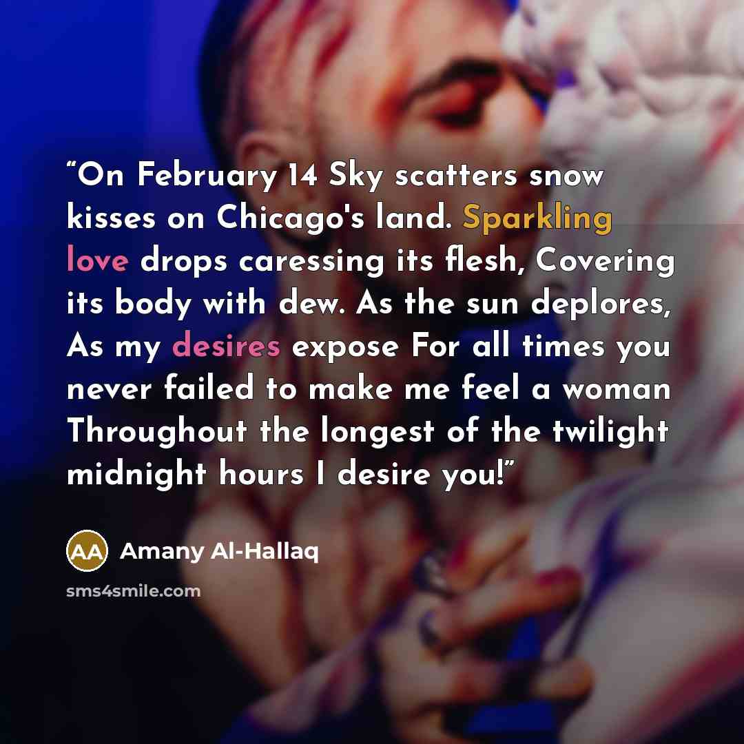 “On February 14 Sky scatters snow kisses on Chicago's land. Sparkling love drops caressing its flesh, Covering its body with dew. As the sun deplores, As my desires expose For all times you never failed to make me feel a woman Throughout the longest of the twilight midnight hours I desire you!” quote by Amany Al-Hallaq