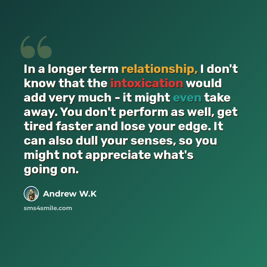 “In a longer term relationship, I don't know that the intoxication would add very much - it might even take away. You don't perform as well, get tired faster and lose your edge. It can also dull your senses, so you might not appreciate what's going on.” quote by Andrew W.K