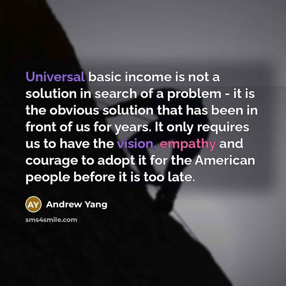 “Universal basic income is not a solution in search of a problem - it is the obvious solution that has been in front of us for years. It only requires us to have the vision, empathy and courage to adopt it for the American people before it is too late.” quote by Andrew Yang