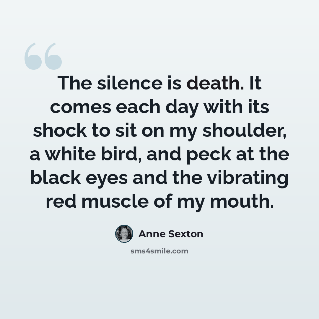 “The silence is death. It comes each day with its shock to sit on my shoulder, a white bird, and peck at the black eyes and the vibrating red muscle of my mouth.” quote by Anne Sexton