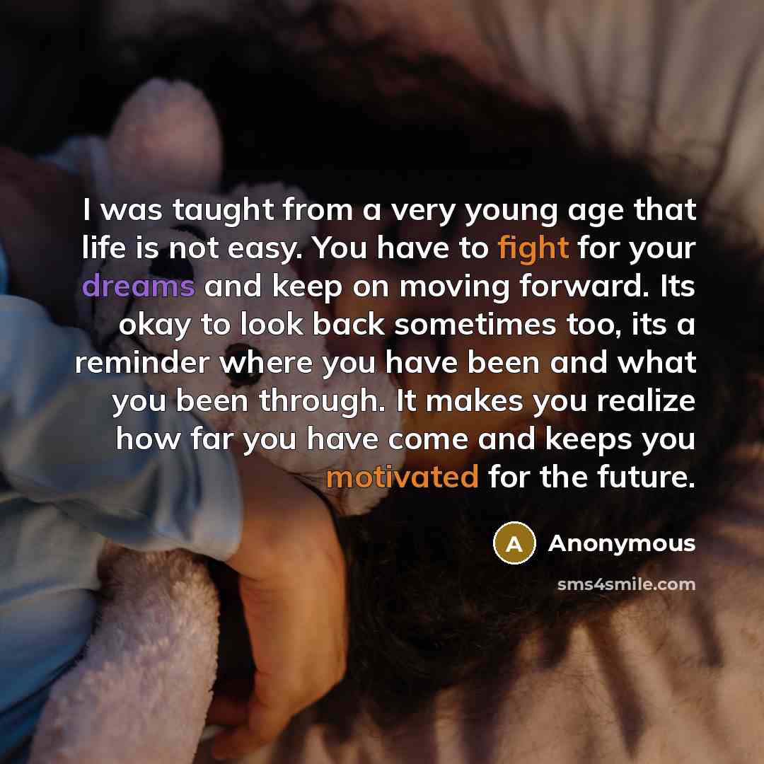“I was taught from a very young age that life is not easy. You have to fight for your dreams and keep on moving forward. Its okay to look back sometimes too, its a reminder where you have been and what you been through. It makes you realize how far you have come and keeps you motivated for the…” quote by Anonymous