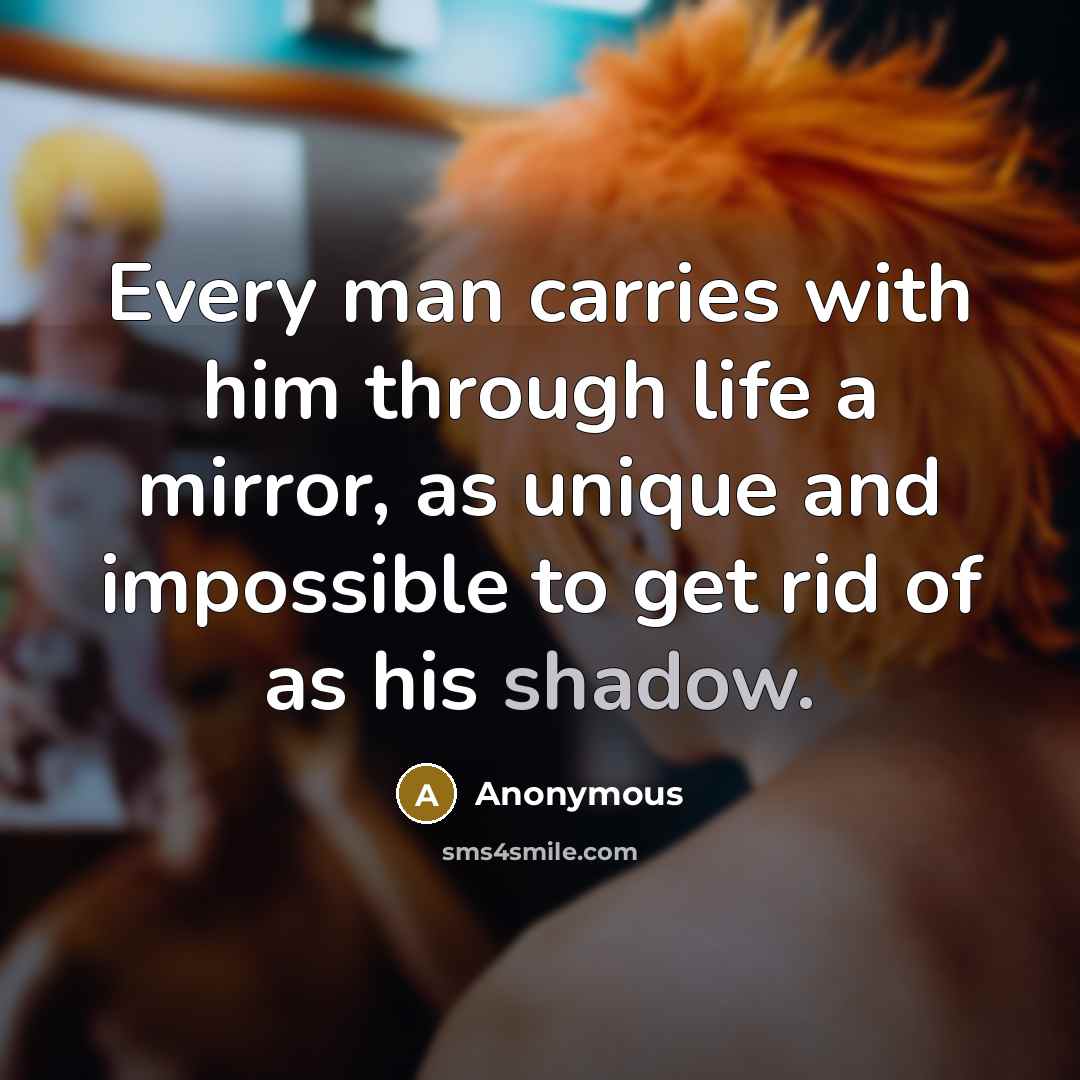 “Every man carries with him through life a mirror, as unique and impossible to get rid of as his shadow.” quote by Anonymous