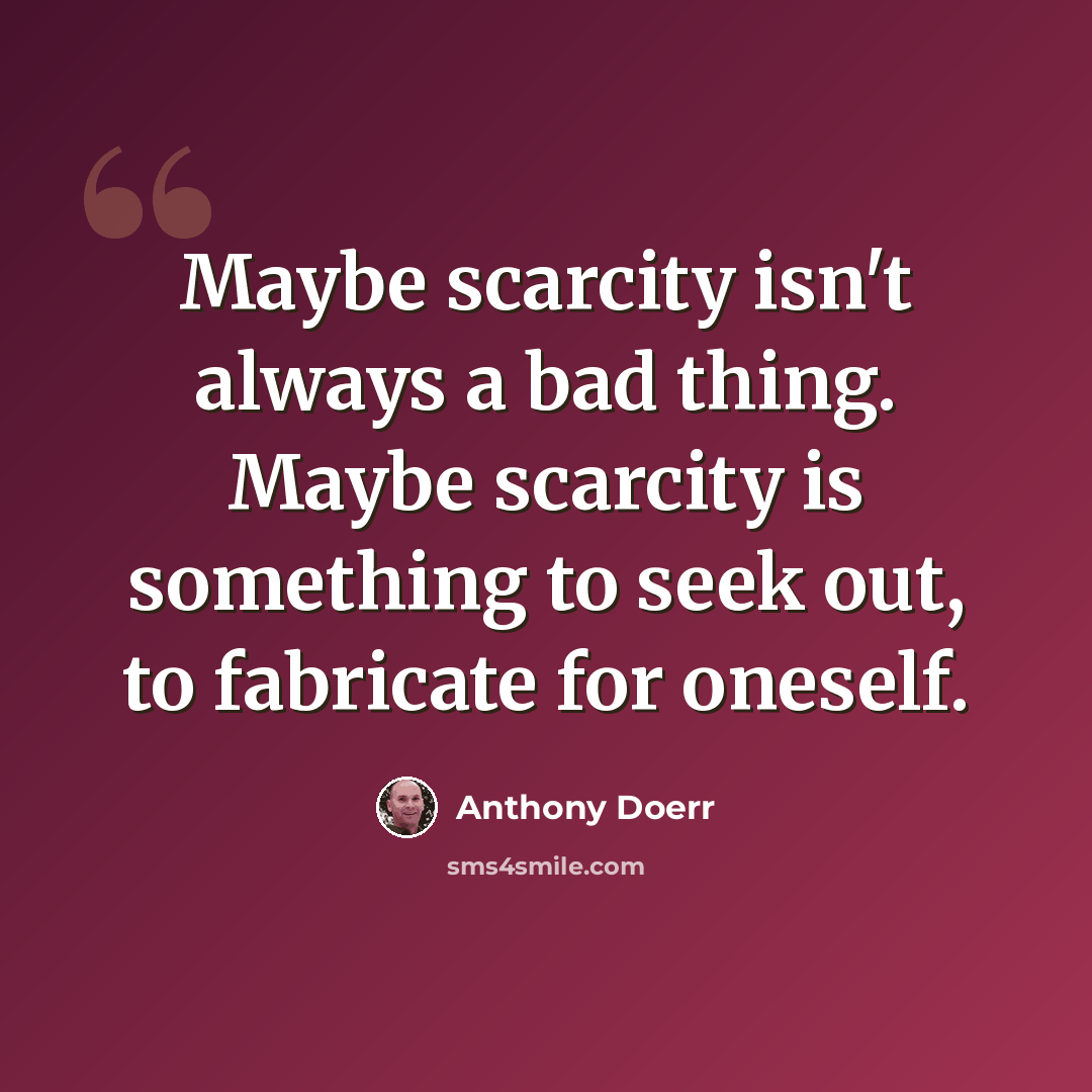 “Maybe scarcity isn't always a bad thing. Maybe scarcity is something to seek out, to fabricate for oneself.” quote by Anthony Doerr
