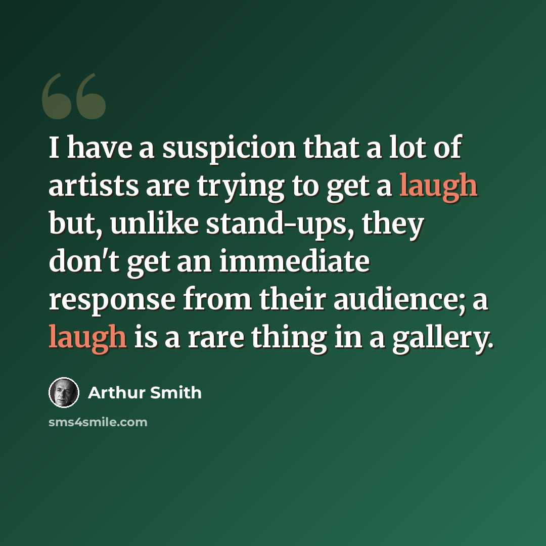 “I have a suspicion that a lot of artists are trying to get a laugh but, unlike stand-ups, they don't get an immediate response from their audience; a laugh is a rare thing in a gallery.” quote by Arthur Smith