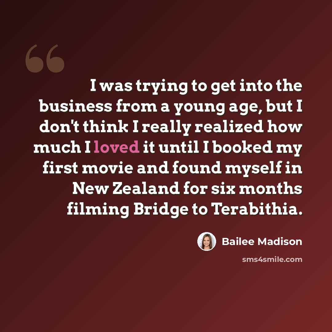 “I was trying to get into the business from a young age, but I don't think I really realized how much I loved it until I booked my first movie and found myself in New Zealand for six months filming Bridge to Terabithia.” quote by Bailee Madison