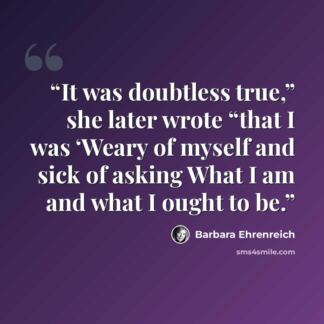 “It was doubtless true,” she later wrote “that I was ‘Weary of myself and sick of asking What I am and what I ought to be.” quote by Barbara Ehrenreich