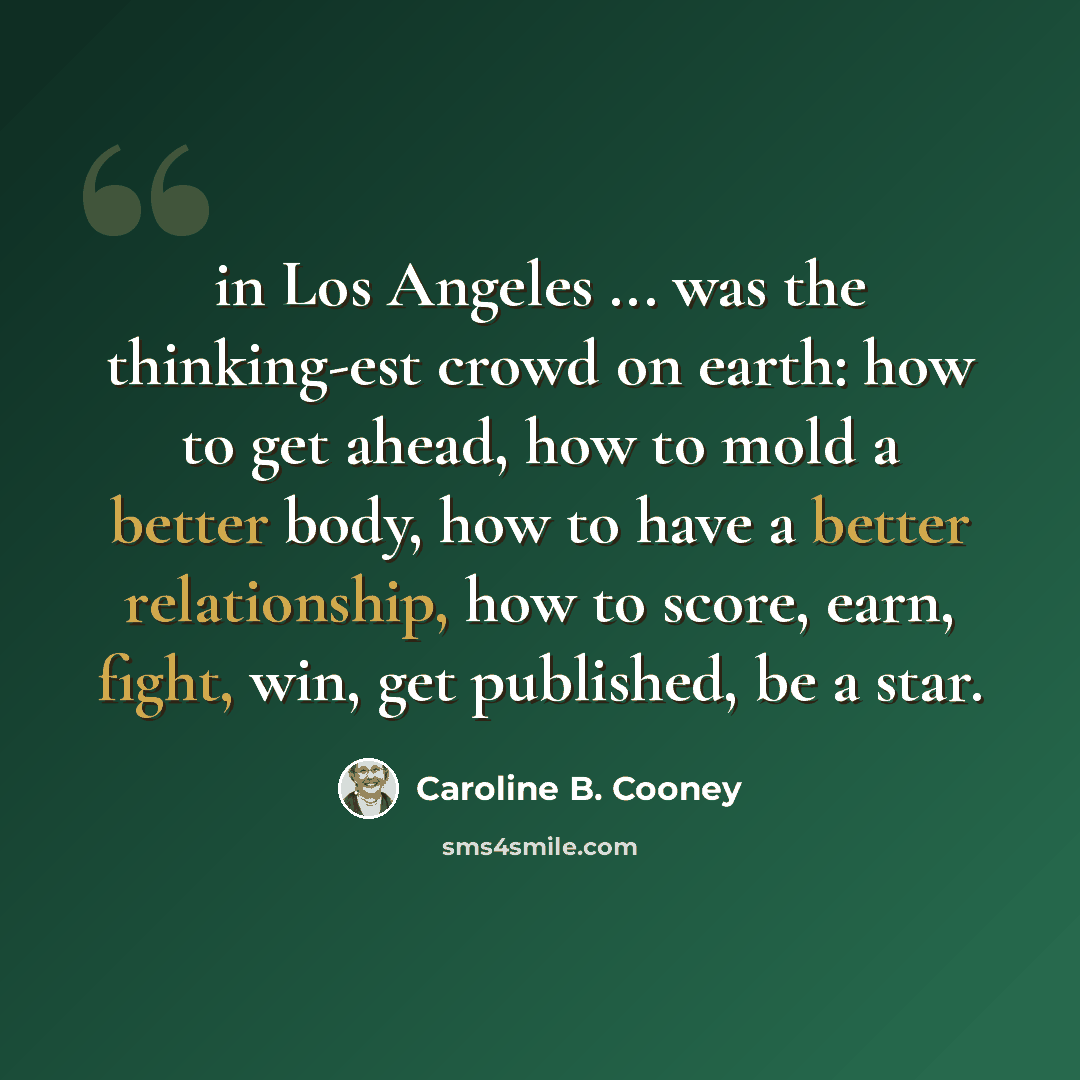 “in Los Angeles ... was the thinking-est crowd on earth: how to get ahead, how to mold a better body, how to have a better relationship, how to score, earn, fight, win, get published, be a star.” quote by Caroline B. Cooney