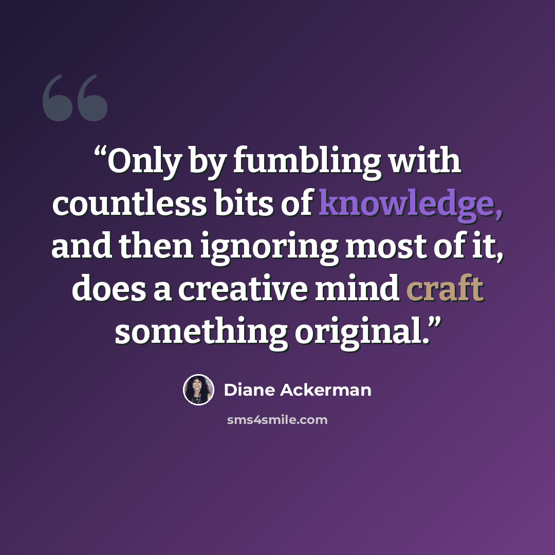 “Only by fumbling with countless bits of knowledge, and then ignoring most of it, does a creative mind craft something original.” quote by Diane Ackerman