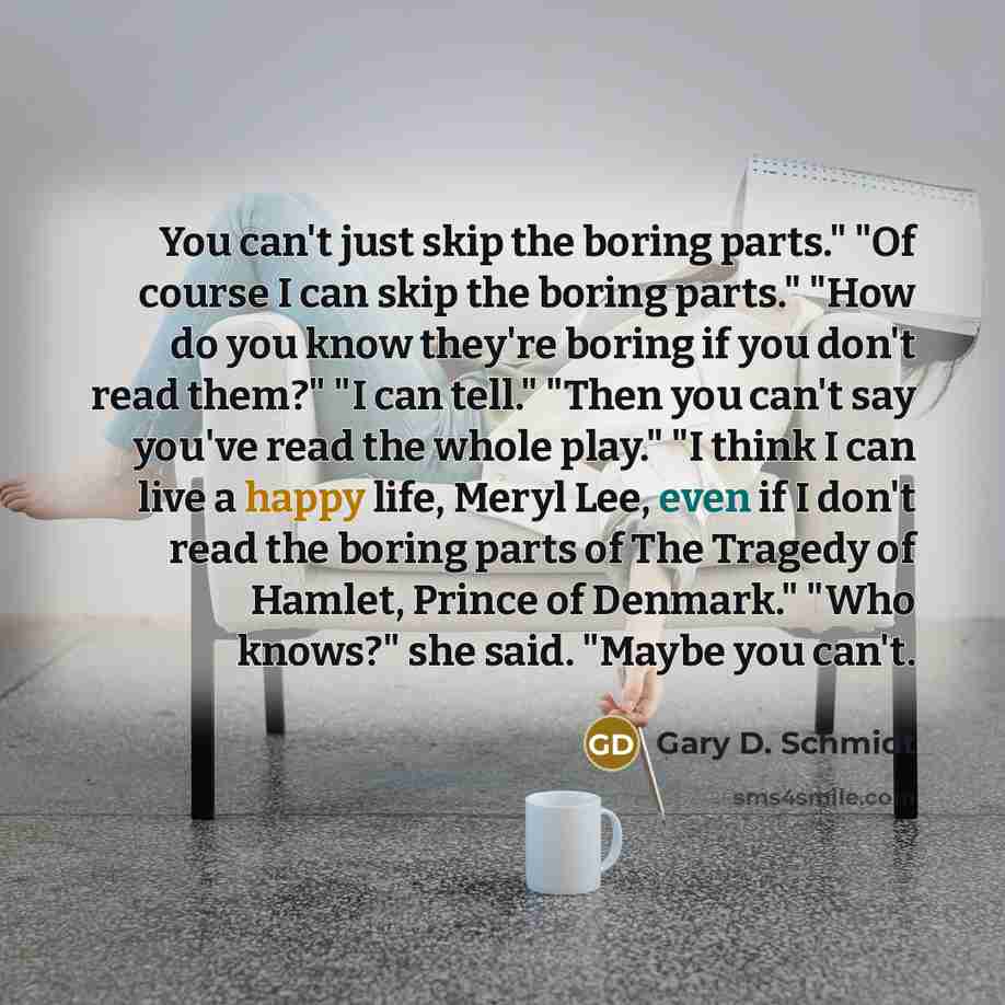 “You can't just skip the boring parts." "Of course I can skip the boring parts." "How do you know they're boring if you don't read them?" "I can tell." "Then you can't say you've read the whole play." "I think I can live a happy life, Meryl Lee, even if I don't read the boring parts of The Tragedy…” quote by Gary D. Schmidt