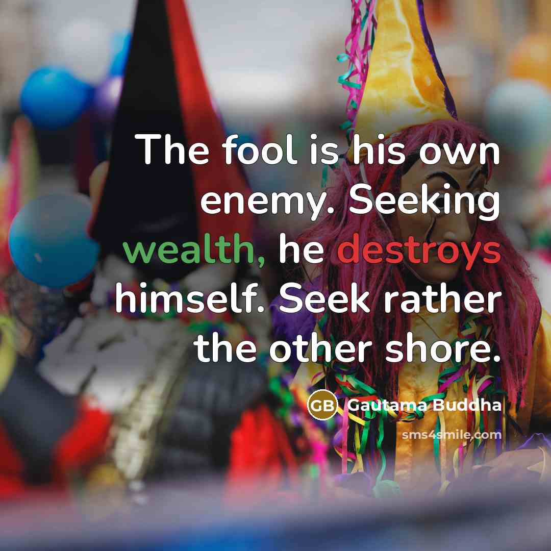 “The fool is his own enemy. Seeking wealth, he destroys himself. Seek rather the other shore.” quote by Gautama Buddha