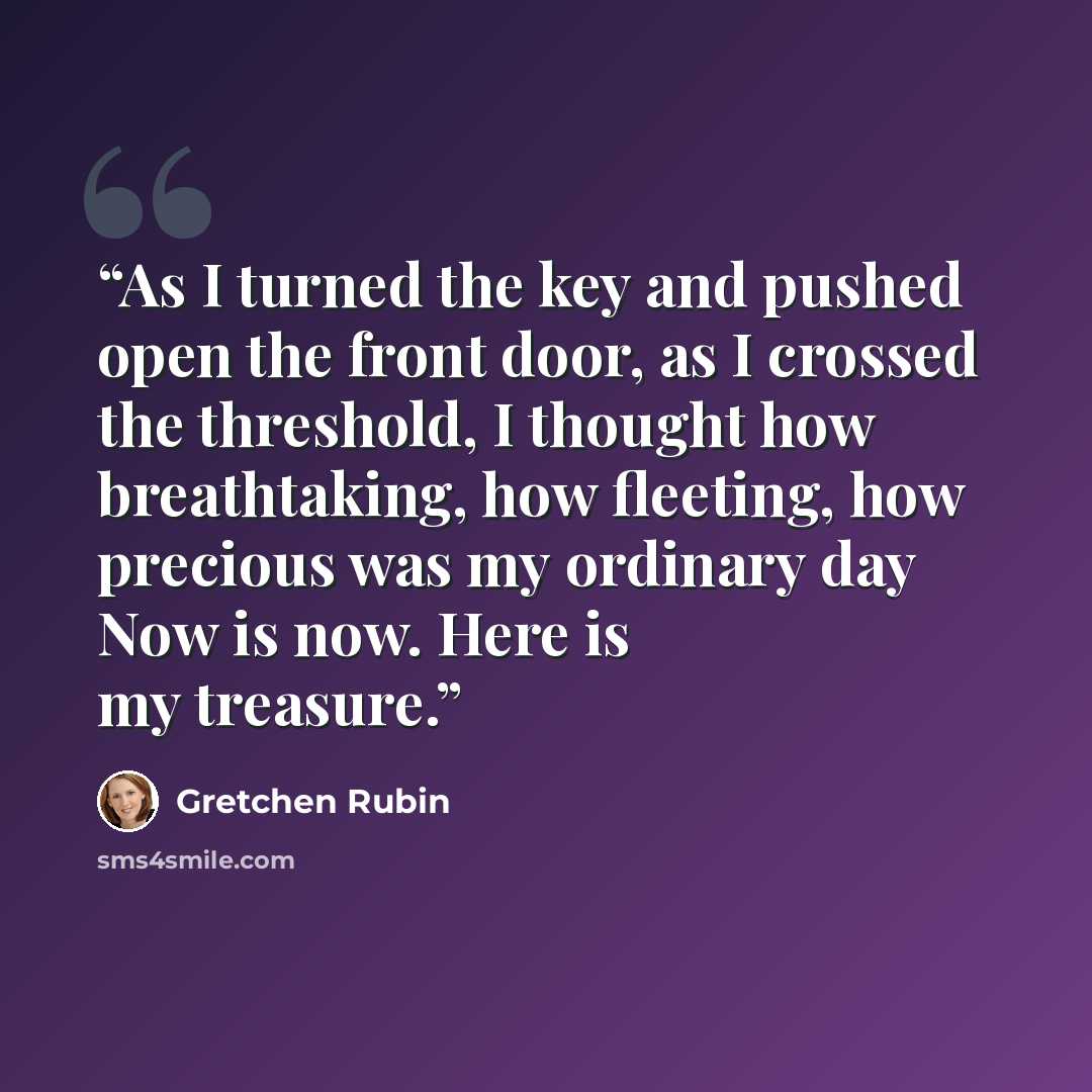 “As I turned the key and pushed open the front door, as I crossed the threshold, I thought how breathtaking, how fleeting, how precious was my ordinary day Now is now. Here is my treasure.” quote by Gretchen Rubin
