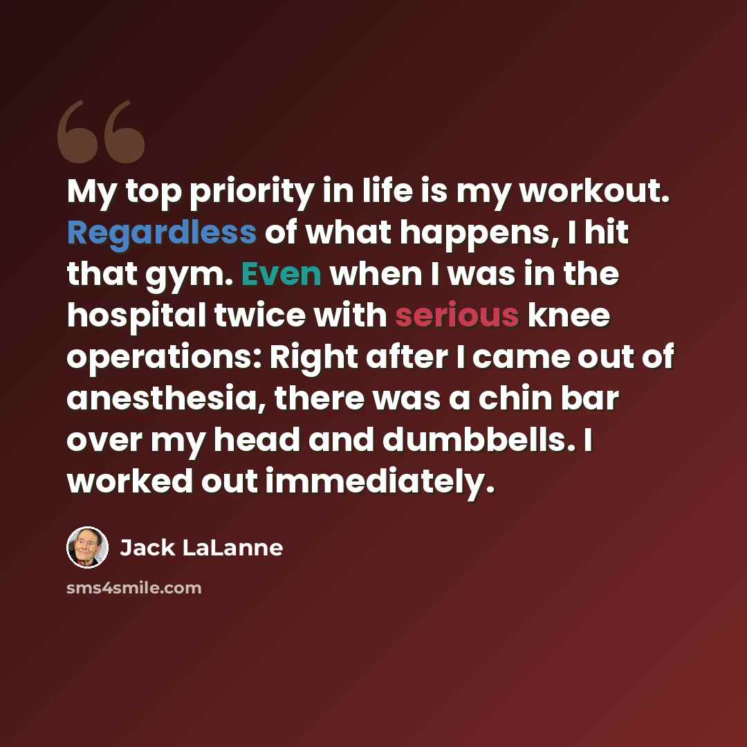 “My top priority in life is my workout. Regardless of what happens, I hit that gym. Even when I was in the hospital twice with serious knee operations: Right after I came out of anesthesia, there was a chin bar over my head and dumbbells. I worked out immediately.” quote by Jack LaLanne