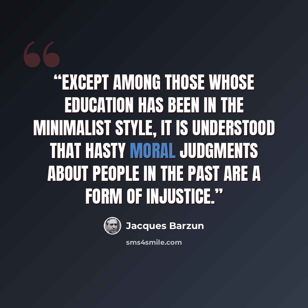 “Except among those whose education has been in the minimalist style, it is understood that hasty moral judgments about people in the past are a form of injustice.” quote by Jacques Barzun