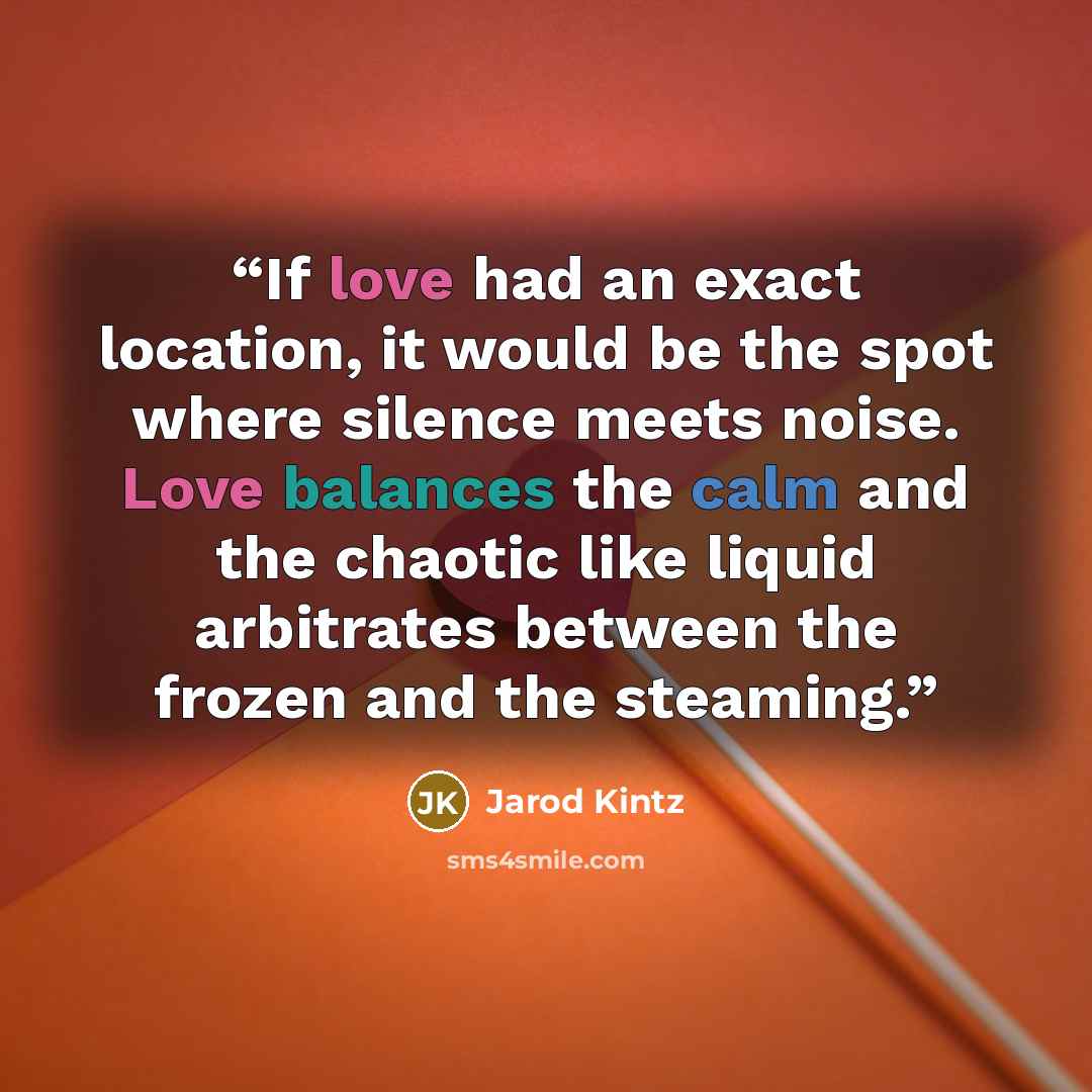 “If love had an exact location, it would be the spot where silence meets noise. Love balances the calm and the chaotic like liquid arbitrates between the frozen and the steaming.” quote by Jarod Kintz