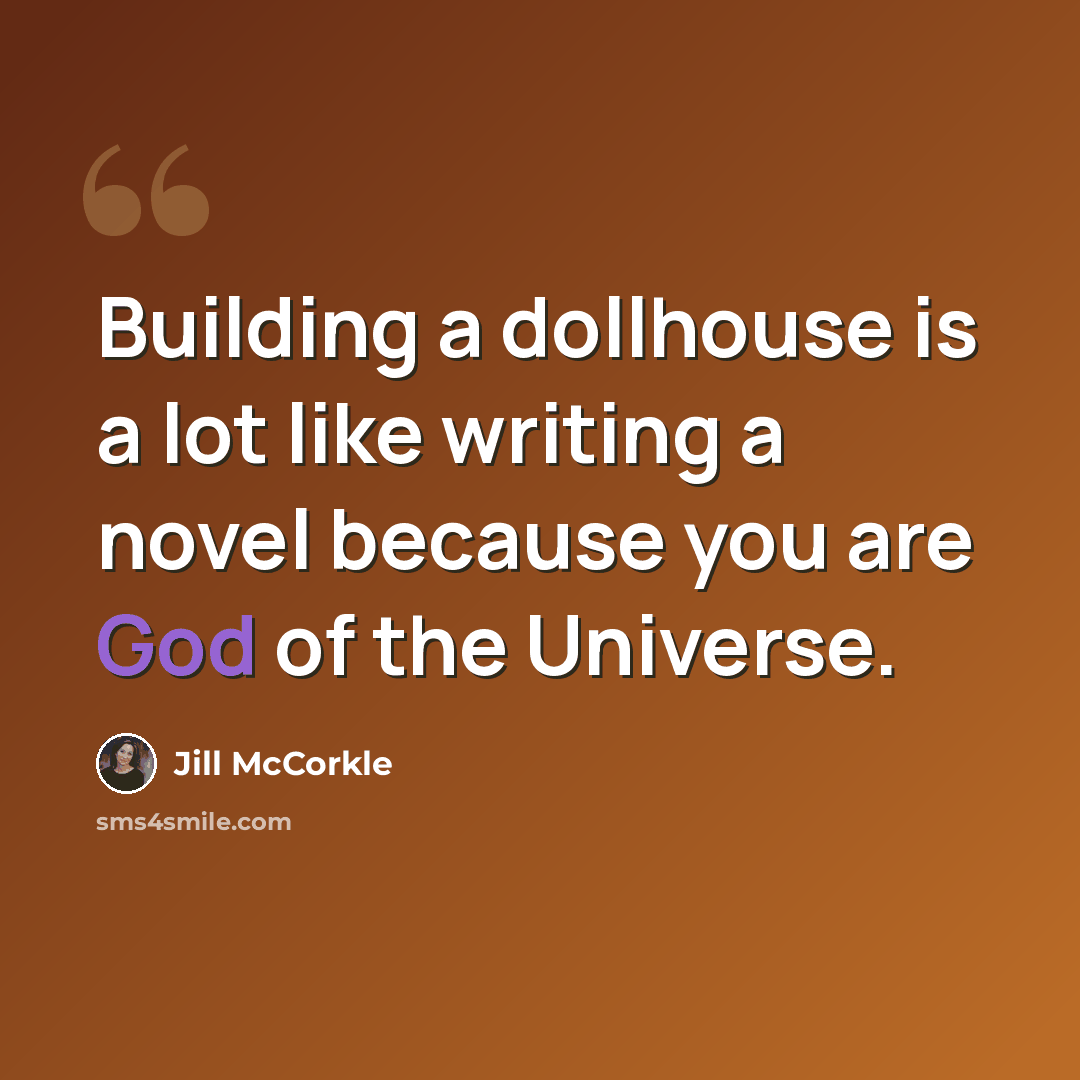 “Building a dollhouse is a lot like writing a novel because you are God of the Universe.” quote by Jill McCorkle