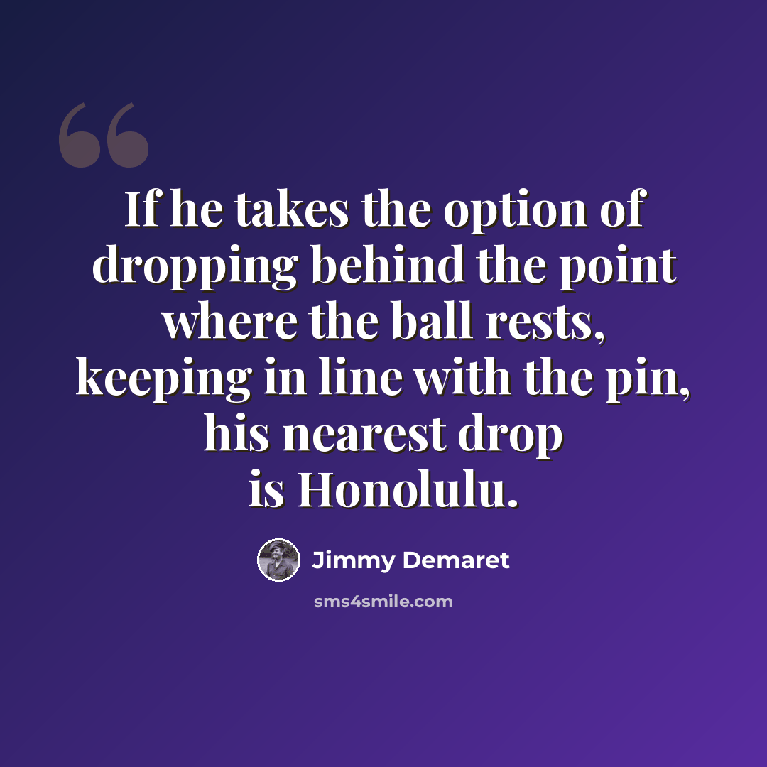 “If he takes the option of dropping behind the point where the ball rests, keeping in line with the pin, his nearest drop is Honolulu.” quote by Jimmy Demaret