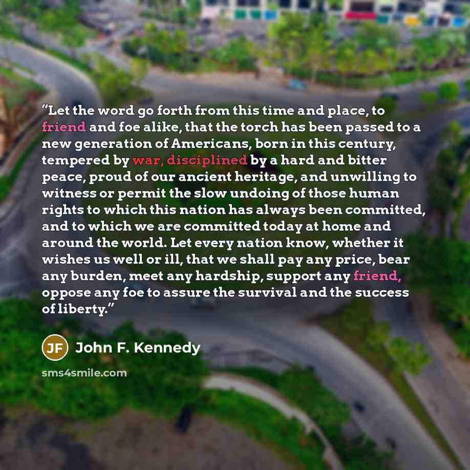 “Let the word go forth from this time and place, to friend and foe alike, that the torch has been passed to a new generation of Americans, born in this century, tempered by war, disciplined by a hard and bitter peace, proud of our ancient heritage, and unwilling to witness or permit the slow…” quote by John F. Kennedy