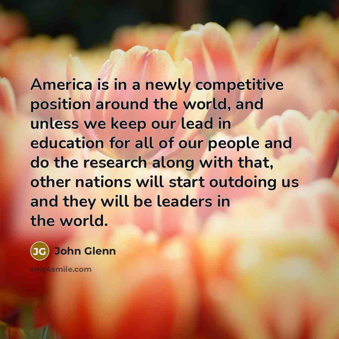 “America is in a newly competitive position around the world, and unless we keep our lead in education for all of our people and do the research along with that, other nations will start outdoing us and they will be leaders in the world.” quote by John Glenn