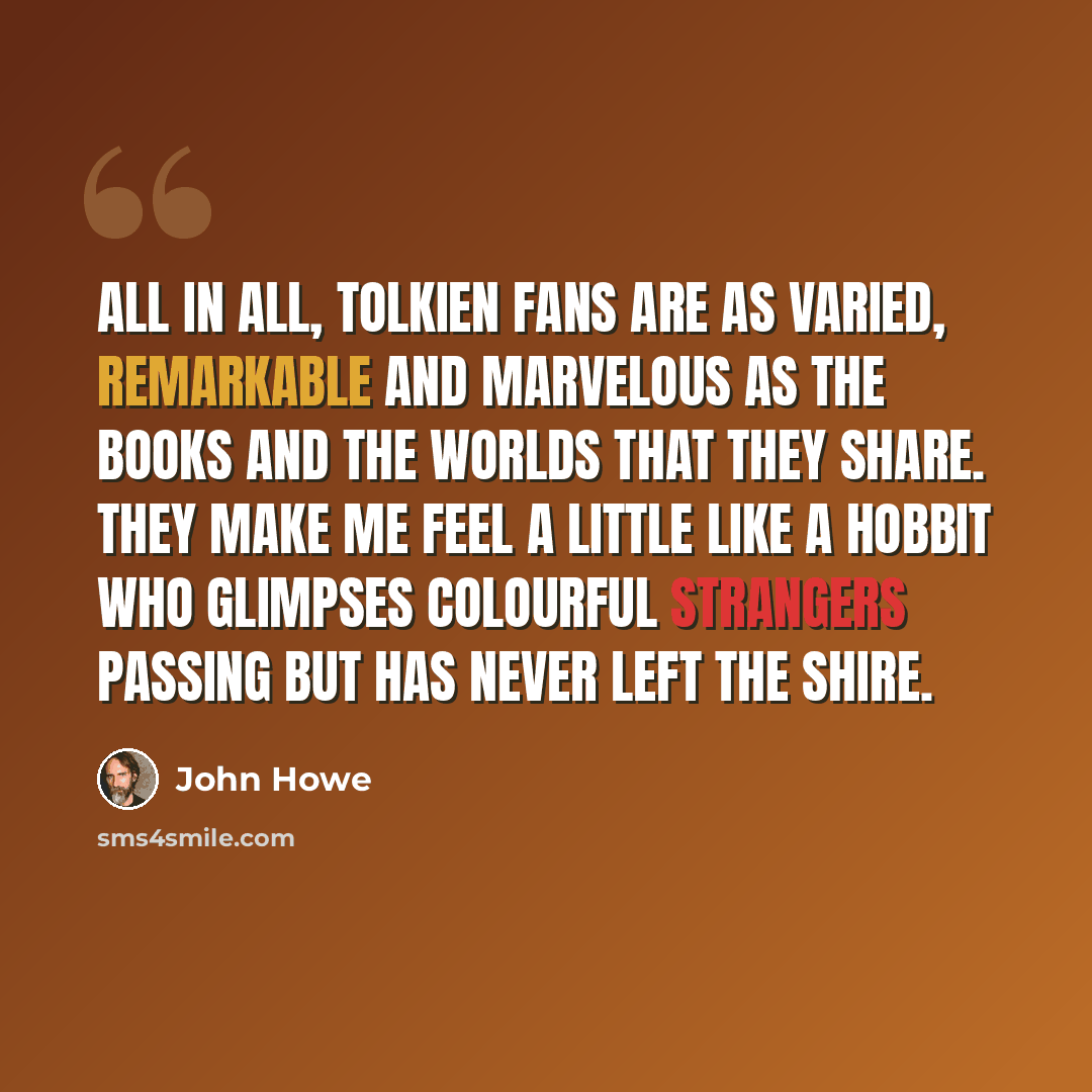 “All in all, Tolkien fans are as varied, remarkable and marvelous as the books and the worlds that they share. They make me feel a little like a Hobbit who glimpses colourful strangers passing but has never left the Shire.” quote by John Howe