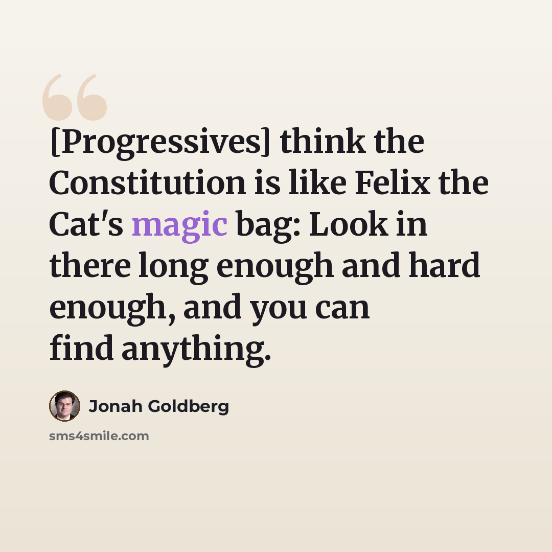 “[Progressives] think the Constitution is like Felix the Cat's magic bag: Look in there long enough and hard enough, and you can find anything.” quote by Jonah Goldberg