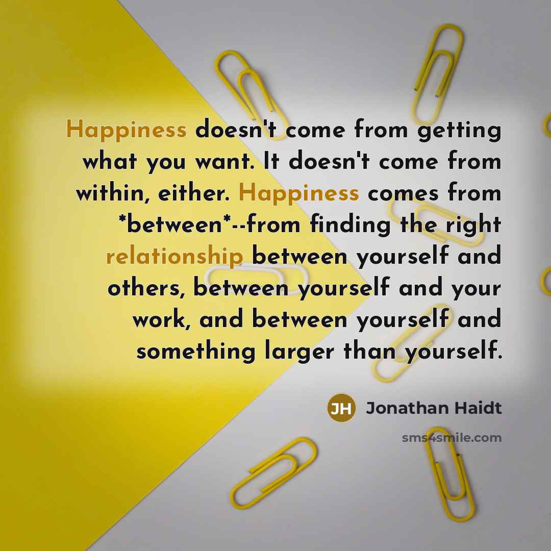“Happiness doesn't come from getting what you want. It doesn't come from within, either. Happiness comes from *between*--from finding the right relationship between yourself and others, between yourself and your work, and between yourself and something larger than yourself.” quote by Jonathan Haidt