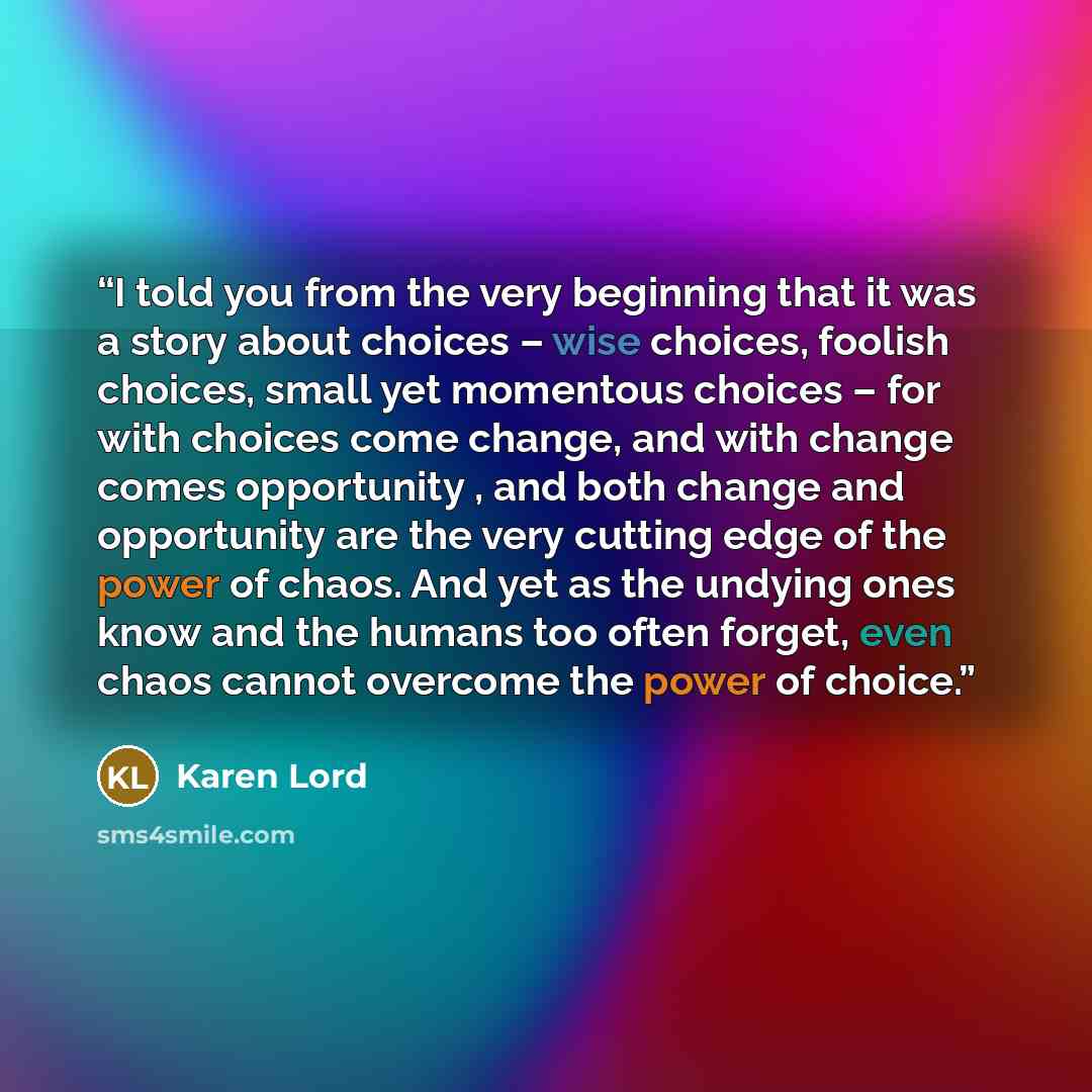 “I told you from the very beginning that it was a story about choices – wise choices, foolish choices, small yet momentous choices – for with choices come change, and with change comes opportunity , and both change and opportunity are the very cutting edge of the power of chaos. And yet as the…” quote by Karen Lord