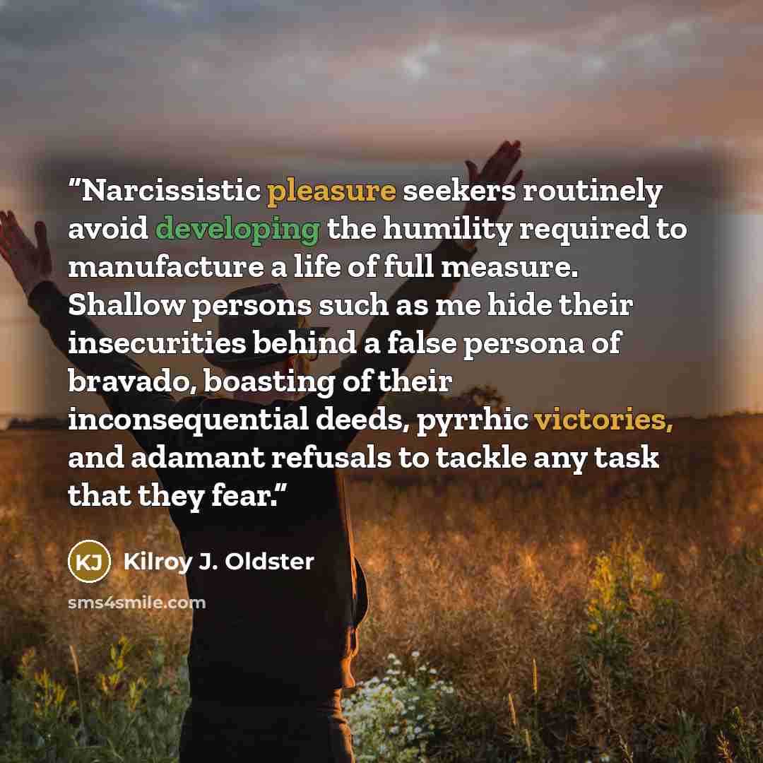 “Narcissistic pleasure seekers routinely avoid developing the humility required to manufacture a life of full measure. Shallow persons such as me hide their insecurities behind a false persona of bravado, boasting of their inconsequential deeds, pyrrhic victories, and adamant refusals to tackle any…” quote by Kilroy J. Oldster