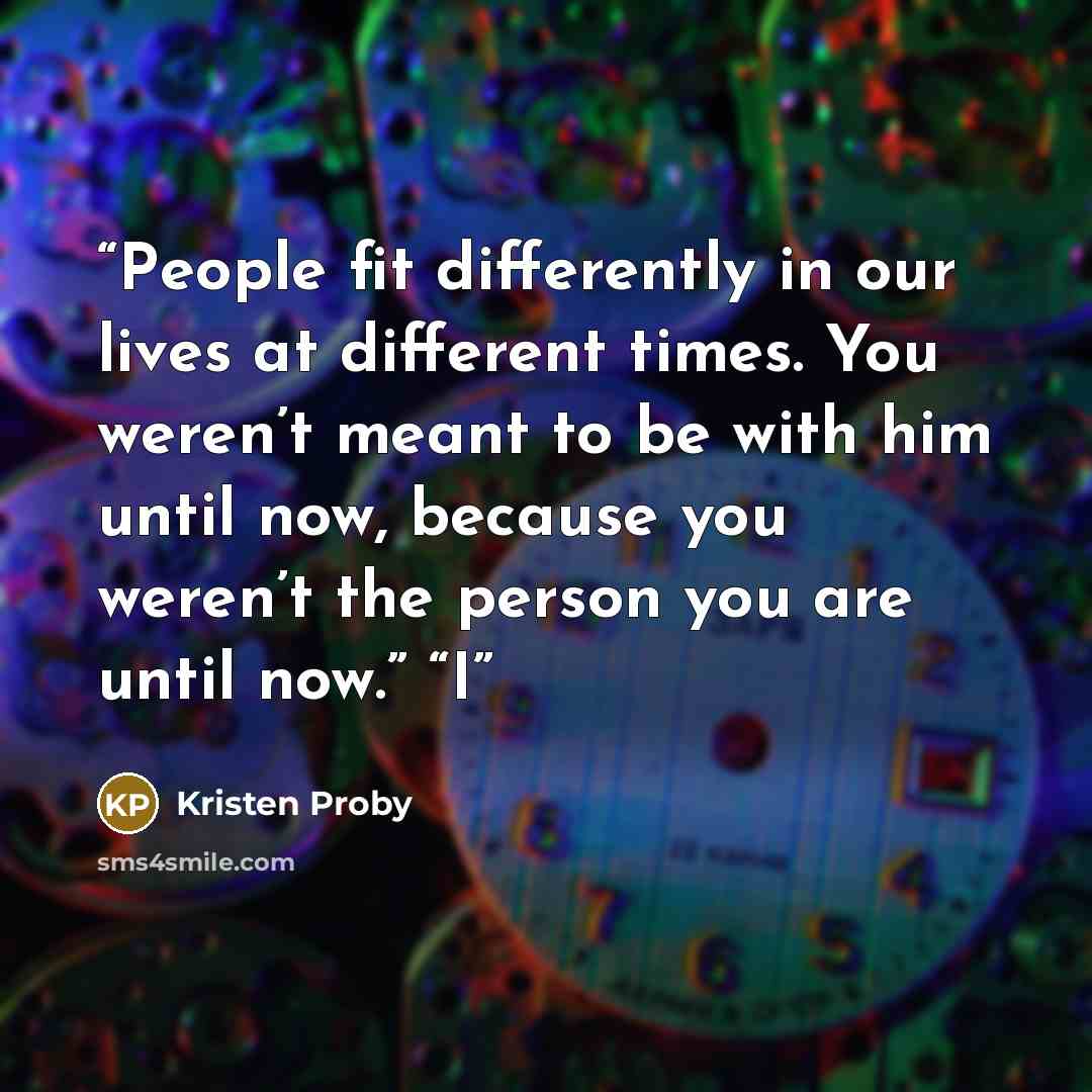 “People fit differently in our lives at different times. You weren’t meant to be with him until now, because you weren’t the person you are until now.” “I” quote by Kristen Proby