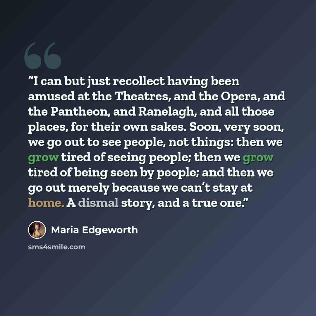 “I can but just recollect having been amused at the Theatres, and the Opera, and the Pantheon, and Ranelagh, and all those places, for their own sakes. Soon, very soon, we go out to see people, not things: then we grow tired of seeing people; then we grow tired of being seen by people; and then we…” quote by Maria Edgeworth