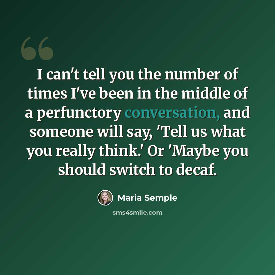 “I can't tell you the number of times I've been in the middle of a perfunctory conversation, and someone will say, 'Tell us what you really think.' Or 'Maybe you should switch to decaf.” quote by Maria Semple