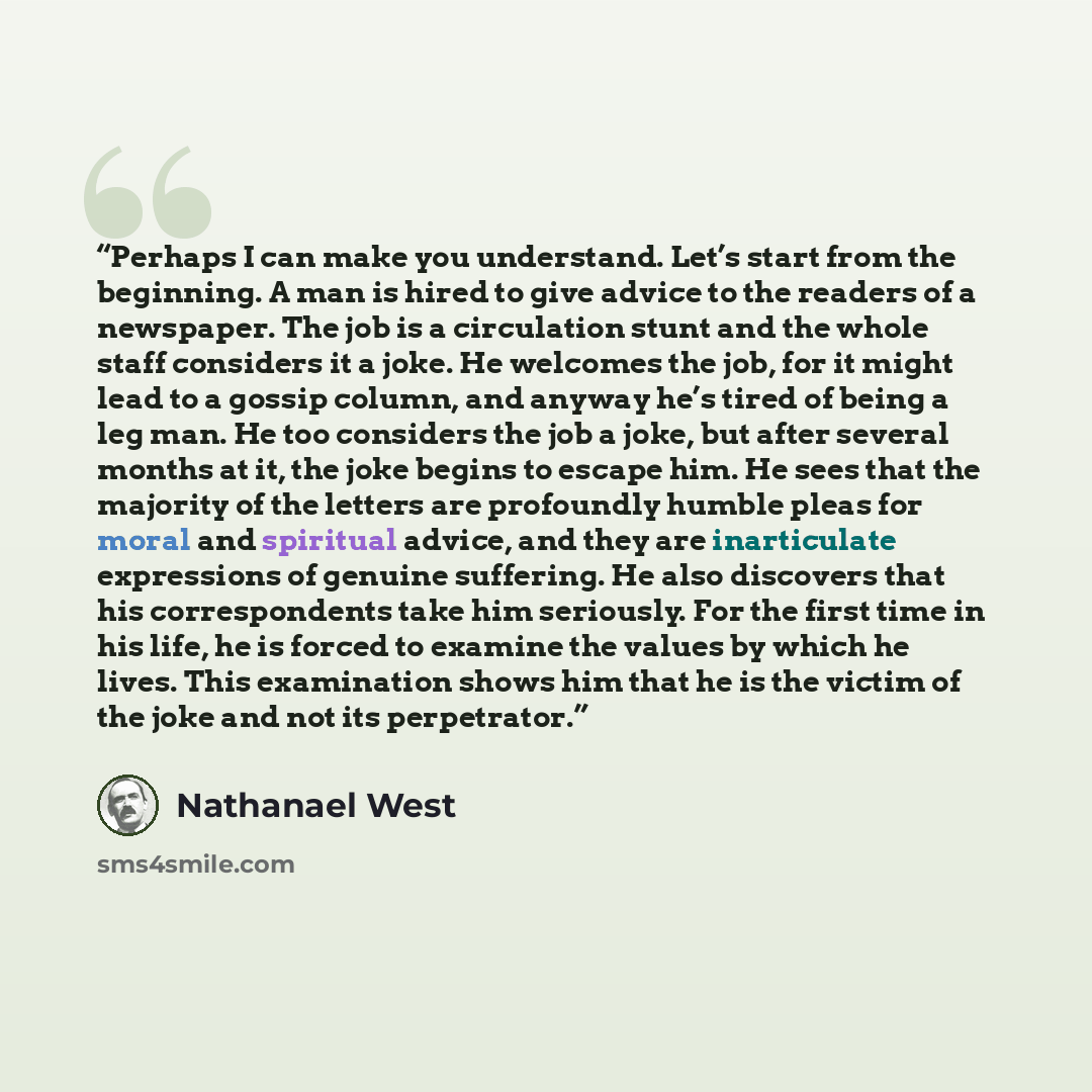 “Perhaps I can make you understand. Let’s start from the beginning. A man is hired to give advice to the readers of a newspaper. The job is a circulation stunt and the whole staff considers it a joke. He welcomes the job, for it might lead to a gossip column, and anyway he’s tired of being a leg…” quote by Nathanael West