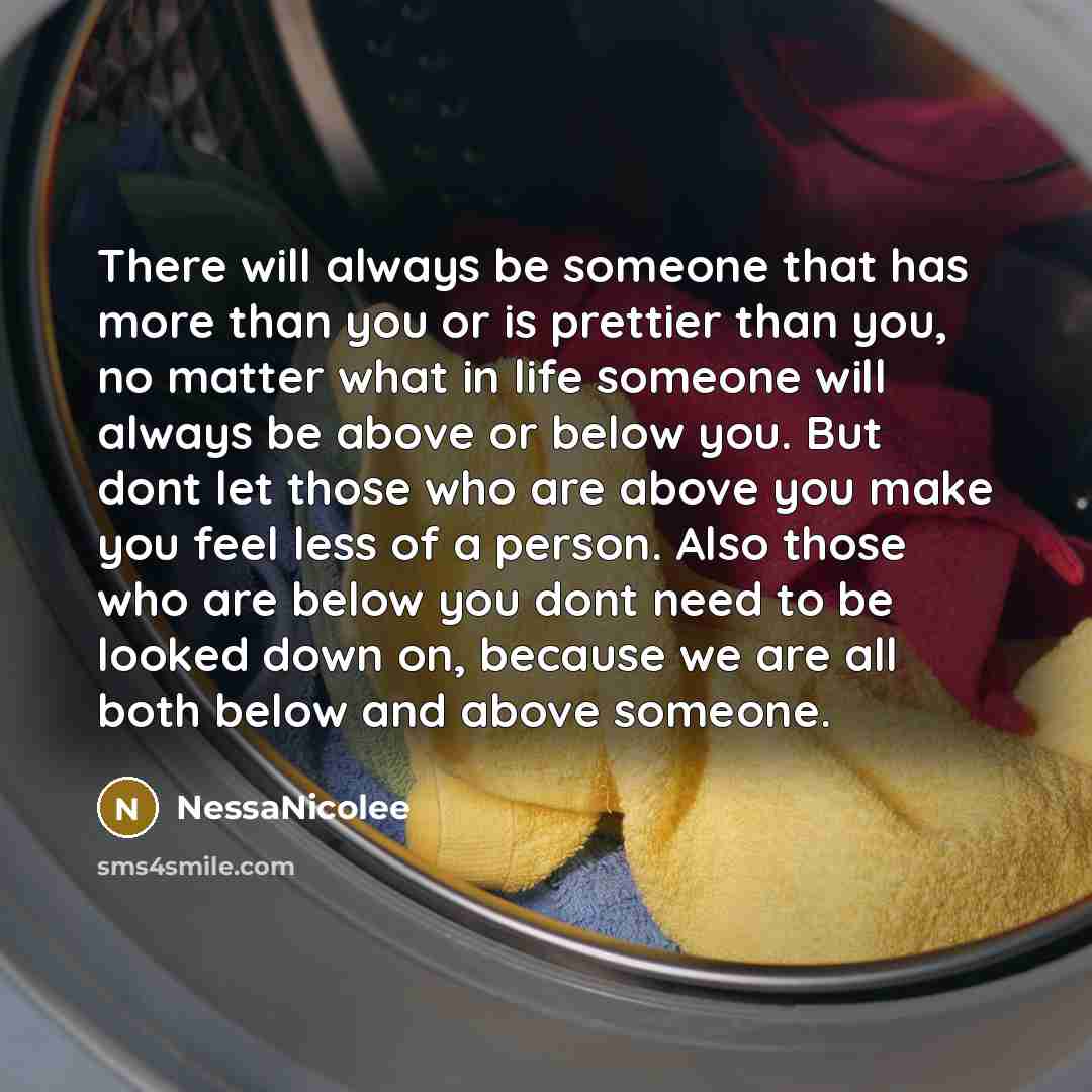 “There will always be someone that has more than you or is prettier than you, no matter what in life someone will always be above or below you. But dont let those who are above you make you feel less of a person. Also those who are below you dont need to be looked down on, because we are all both…” quote by NessaNicolee