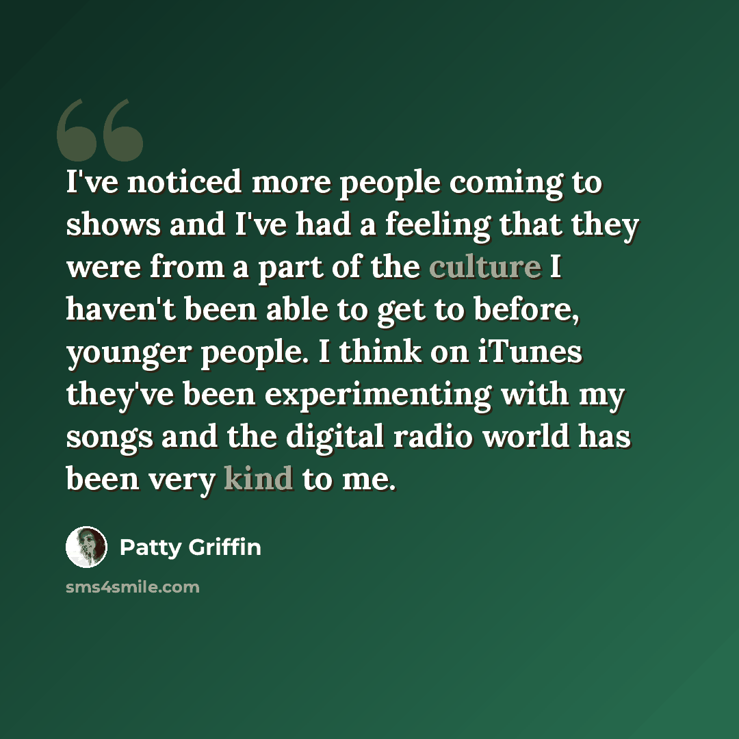 “I've noticed more people coming to shows and I've had a feeling that they were from a part of the culture I haven't been able to get to before, younger people. I think on iTunes they've been experimenting with my songs and the digital radio world has been very kind to me.” quote by Patty Griffin